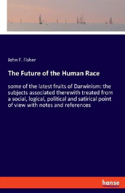 The Future of the Human Race: some of the latest fruits of Darwinism: the subjects associated therewith treated from a social, logical, political and by John F. Fisher