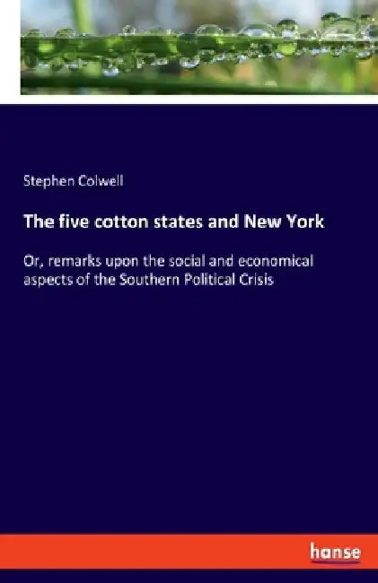 The five cotton states and New York: Or, remarks upon the social and economical aspects of the Southern Political Crisis by Stephen Colwell