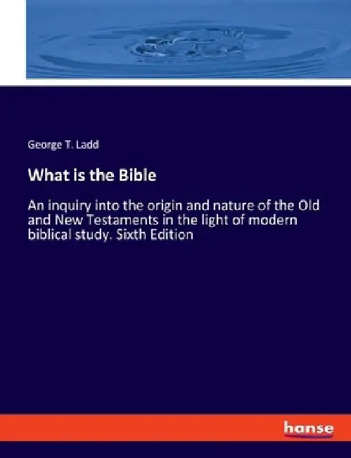 What is the Bible: An inquiry into the origin and nature of the Old and New Testaments in the light of modern biblical study. Sixth Edition by George T. Ladd