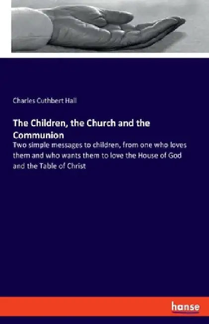 The Children, the Church and the Communion: Two simple messages to children, from one who loves them and who wants them to love the House of God and t by Charles Cuthbert Hall