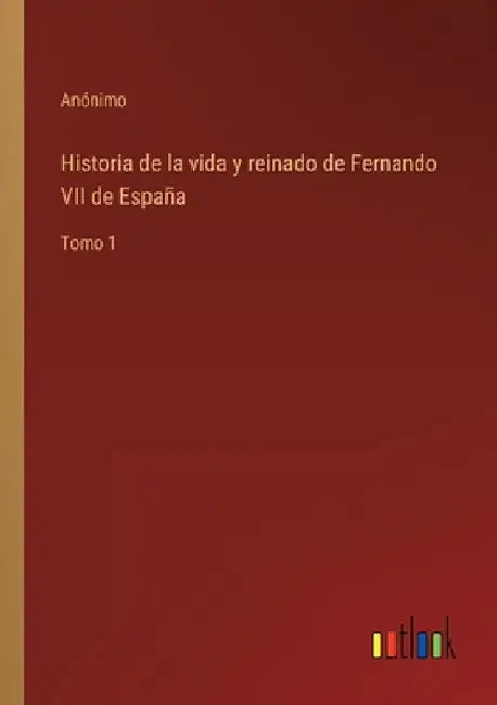 Historia de la vida y reinado de Fernando VII de España: Tomo 1 by Anónimo