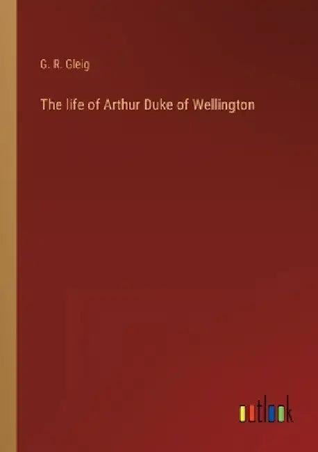 The life of Arthur Duke of Wellington by G. R. Gleig