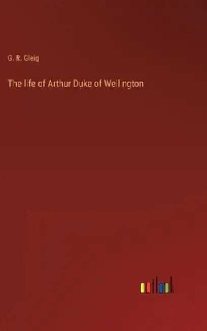 The life of Arthur Duke of Wellington by G. R. Gleig