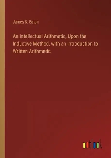 An Intellectual Arithmetic, Upon the Inductive Method, with an Introduction to Written Arithmetic by James S. Eaton
