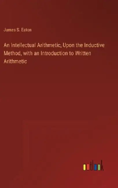 An Intellectual Arithmetic, Upon the Inductive Method, with an Introduction to Written Arithmetic by James S. Eaton