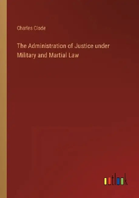 The Administration of Justice under Military and Martial Law by Charles Clode
