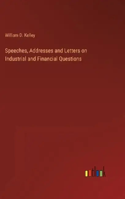 Speeches, Addresses and Letters on Industrial and Financial Questions by William D. Kelley