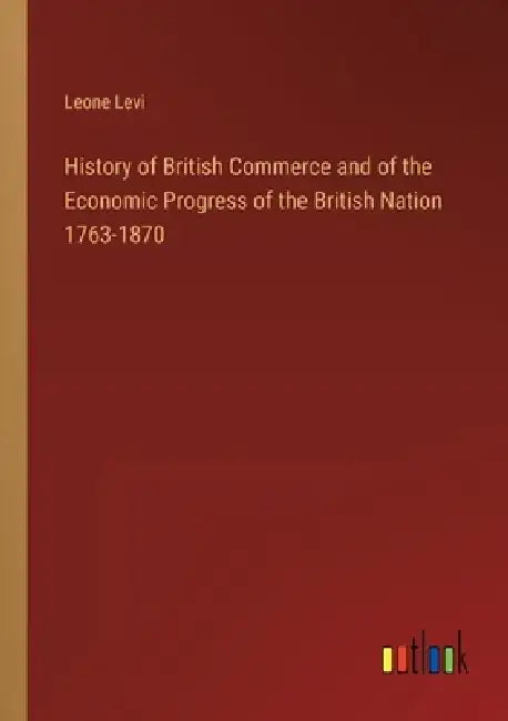 History of British Commerce and of the Economic Progress of the British Nation 1763-1870 by Leone Levi