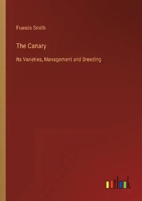 The Canary: Its Varieties, Management and Breeding by Francis Smith