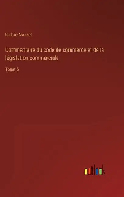 Commentaire du code de commerce et de la législation commerciale: Tome 5 by Alauzet, Isidore