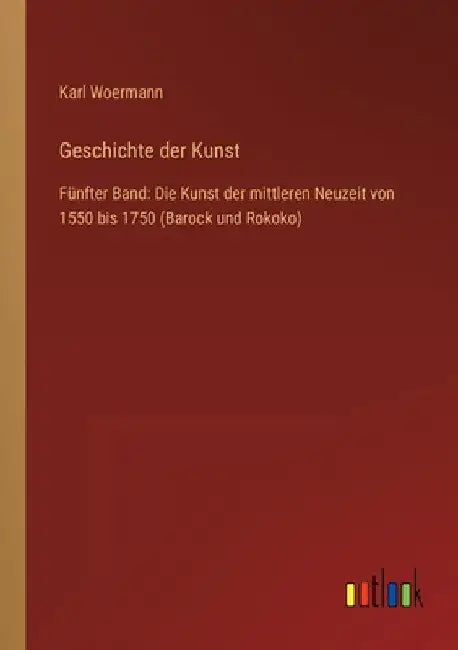 Geschichte der Kunst: Fünfter Band: Die Kunst der mittleren Neuzeit von 1550 bis 1750 (Barock und Rokoko) by Woermann, Karl
