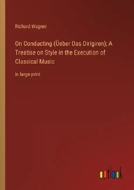 On Conducting (Üeber Das Dirigiren); A Treatise on Style in the Execution of Classical Music: in large print by Richard Wagner