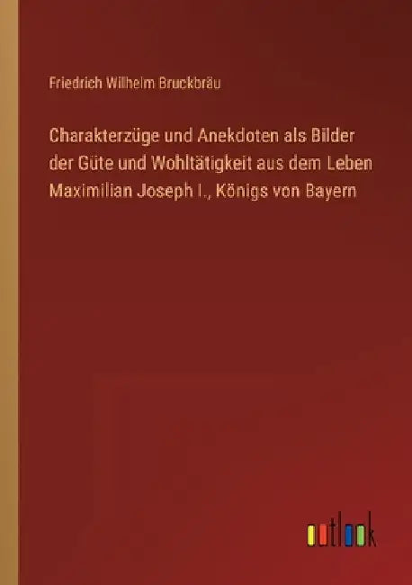 Charakterzüge und Anekdoten als Bilder der Güte und Wohltätigkeit aus dem Leben Maximilian Joseph I., Königs von Bayern by Bruckbräu, Friedrich Wilhelm