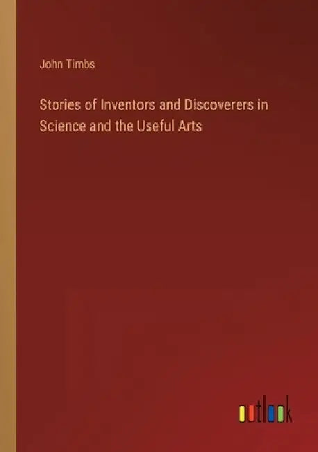 Stories of Inventors and Discoverers in Science and the Useful Arts by John Timbs