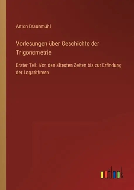 Vorlesungen über Geschichte der Trigonometrie: Erster Teil: Von den ältesten Zeiten bis zur Erfindung der Logarithmen by Braunmühl, Anton