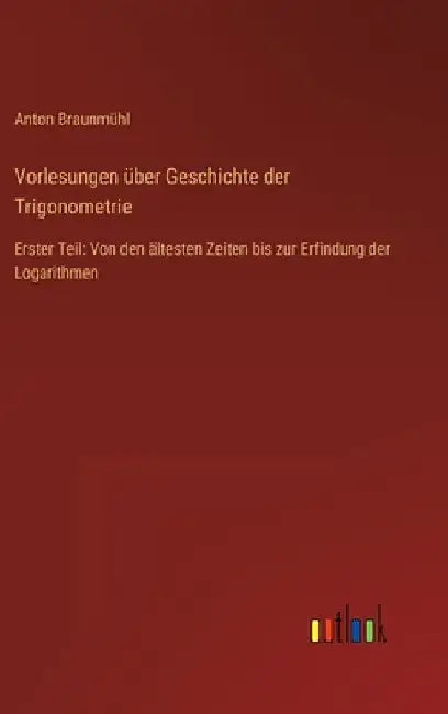 Vorlesungen über Geschichte der Trigonometrie: Erster Teil: Von den ältesten Zeiten bis zur Erfindung der Logarithmen by Braunmühl, Anton