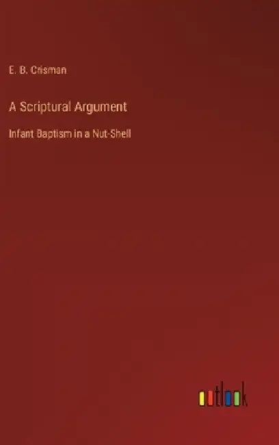 A Scriptural Argument: Infant Baptism in a Nut-Shell by E. B. Crisman