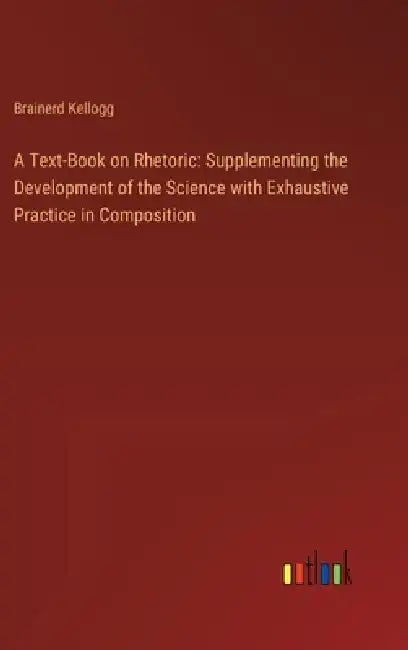 A Text-Book on Rhetoric: Supplementing the Development of the Science with Exhaustive Practice in Composition by Brainerd Kellogg