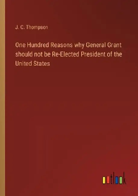 One Hundred Reasons why General Grant should not be Re-Elected President of the United States by J. C. Thompson