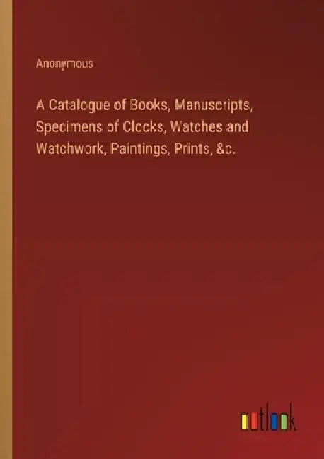 A Catalogue of Books, Manuscripts, Specimens of Clocks, Watches and Watchwork, Paintings, Prints, &c. by Anonymous