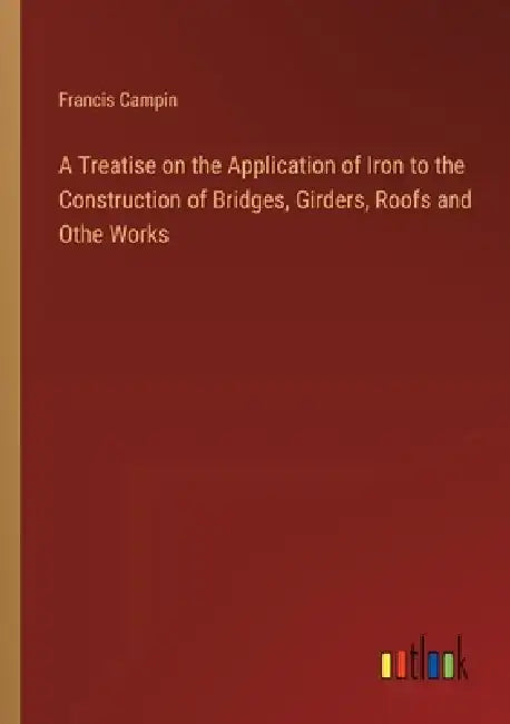 A Treatise on the Application of Iron to the Construction of Bridges, Girders, Roofs and Othe Works by Francis Campin