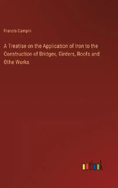 A Treatise on the Application of Iron to the Construction of Bridges, Girders, Roofs and Othe Works by Francis Campin