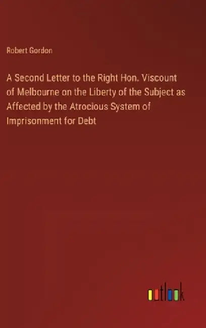 A Second Letter to the Right Hon. Viscount of Melbourne on the Liberty of the Subject as Affected by the Atrocious System of Imprisonment for Debt by Robert Gordon