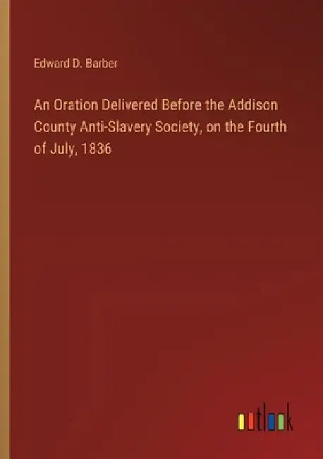 An Oration Delivered Before the Addison County Anti-Slavery Society, on the Fourth of July, 1836 by Edward D. Barber