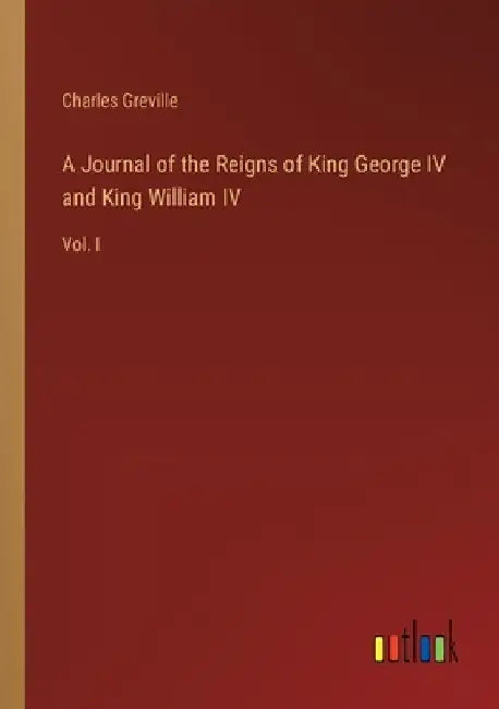 A Journal of the Reigns of King George IV and King William IV: Vol. I by Charles Greville