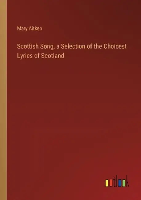 Scottish Song, a Selection of the Choicest Lyrics of Scotland by Mary Aitken