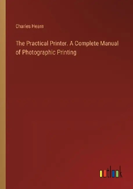 The Practical Printer. A Complete Manual of Photographic Printing by Charles Hearn