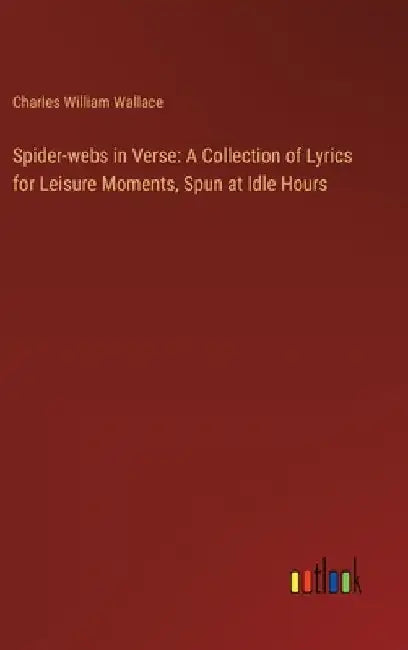Spider-webs in Verse: A Collection of Lyrics for Leisure Moments, Spun at Idle Hours by Charles William Wallace