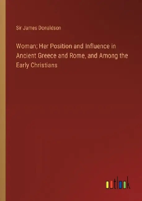 Woman; Her Position and Influence in Ancient Greece and Rome, and Among the Early Christians by James Donaldson