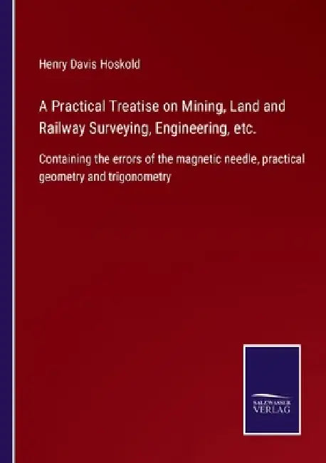 A Practical Treatise on Mining, Land and Railway Surveying, Engineering, etc.: Containing the errors of the magnetic needle, practical geometry and tr by Henry Davis Hoskold