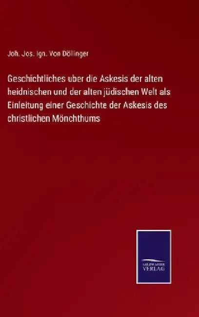 Geschichtliches uber die Askesis der alten heidnischen und der alten jüdischen Welt als Einleitung einer Geschichte der Askesis des christlichen Mönch by Döllinger, Joh Jos Ign Von