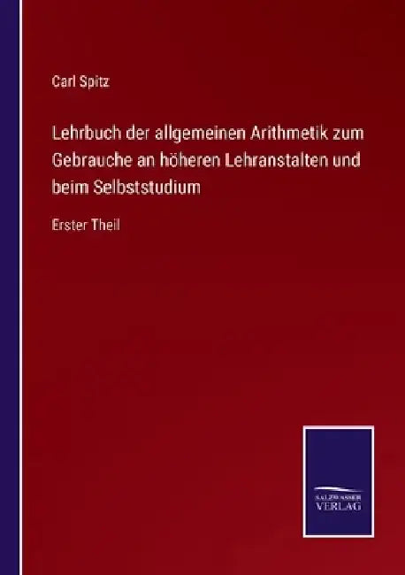 Lehrbuch der allgemeinen Arithmetik zum Gebrauche an höheren Lehranstalten und beim Selbststudium: Erster Theil by Carl Spitz