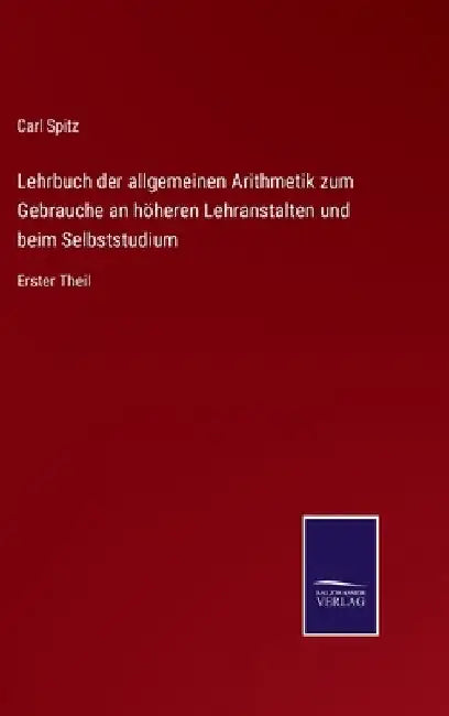 Lehrbuch der allgemeinen Arithmetik zum Gebrauche an höheren Lehranstalten und beim Selbststudium: Erster Theil by Spitz, Carl