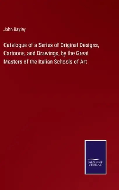 Catalogue of a Series of Original Designs, Cartoons, and Drawings, by the Great Masters of the Italian Schools of Art by John Bayley