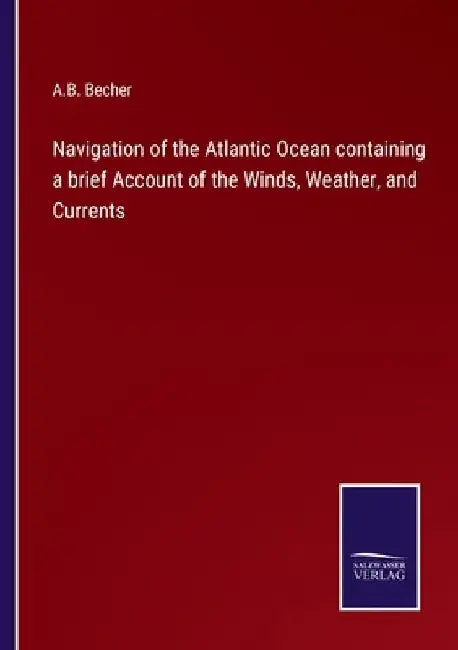 Navigation of the Atlantic Ocean containing a brief Account of the Winds, Weather, and Currents by A. B. Becher