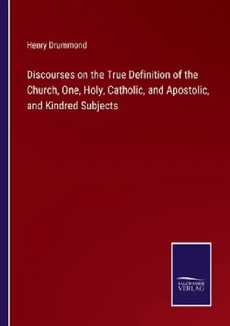 Discourses on the True Definition of the Church, One, Holy, Catholic, and Apostolic, and Kindred Subjects by Henry Drummond
