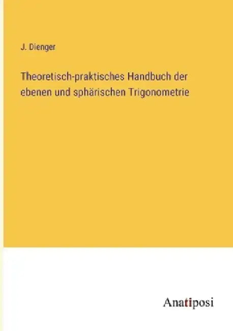 Theoretisch-praktisches Handbuch der ebenen und sphärischen Trigonometrie by J. Dienger