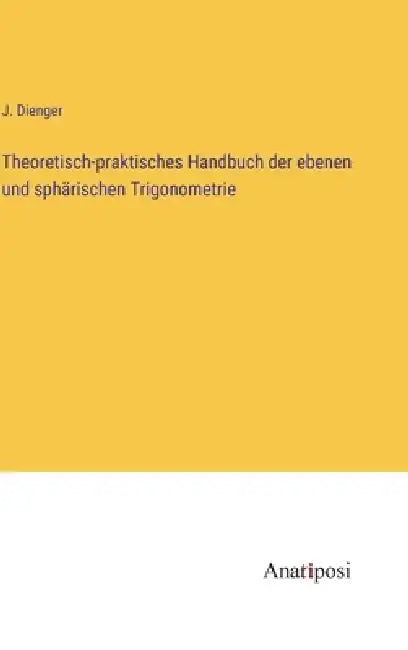 Theoretisch-praktisches Handbuch der ebenen und sphärischen Trigonometrie by J. Dienger