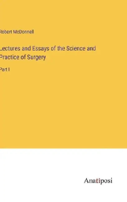 Lectures and Essays of the Science and Practice of Surgery: Part I by Robert McDonnell