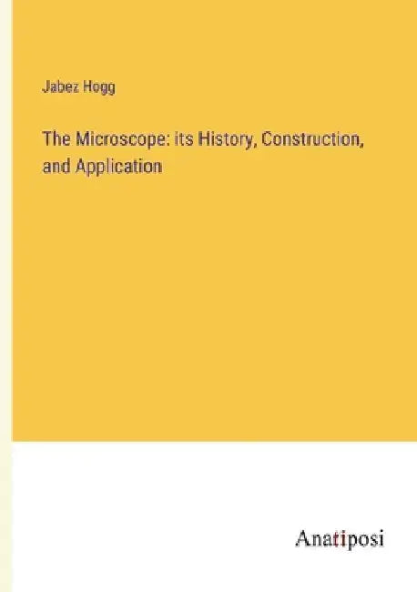 The Microscope: its History, Construction, and Application by Jabez Hogg