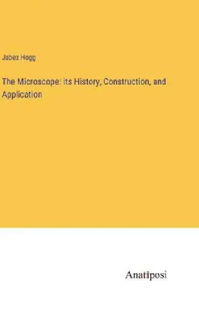 The Microscope: its History, Construction, and Application by Jabez Hogg