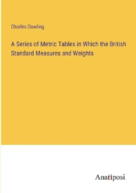 A Series of Metric Tables in Which the British Standard Measures and Weights by Charles Dowling