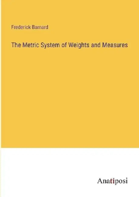 The Metric System of Weights and Measures by Frederick Barnard