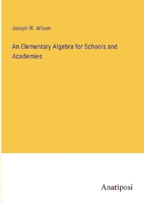 An Elementary Algebra for Schools and Academies by Joseph W. Wilson