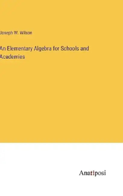 An Elementary Algebra for Schools and Academies by Joseph W. Wilson