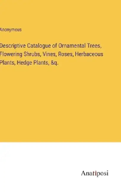 Descriptive Catalogue of Ornamental Trees, Flowering Shrubs, Vines, Roses, Herbaceous Plants, Hedge Plants, &q. by Anonymous